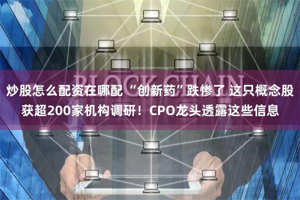 炒股怎么配资在哪配 “创新药”跌惨了 这只概念股获超200家机构调研！CPO龙头透露这些信息