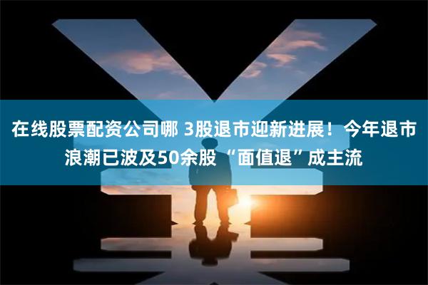 在线股票配资公司哪 3股退市迎新进展！今年退市浪潮已波及50余股 “面值退”成主流