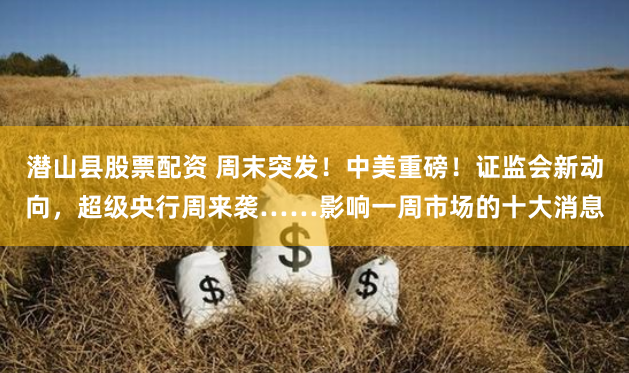 潜山县股票配资 周末突发！中美重磅！证监会新动向，超级央行周来袭……影响一周市场的十大消息