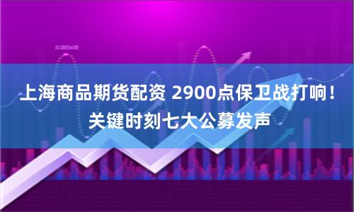 上海商品期货配资 2900点保卫战打响！ 关键时刻七大公募发声