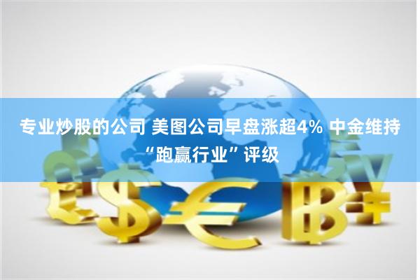 专业炒股的公司 美图公司早盘涨超4% 中金维持“跑赢行业”评级