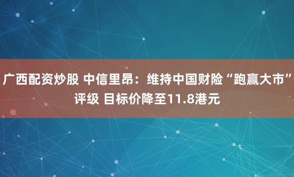 广西配资炒股 中信里昂：维持中国财险“跑赢大市”评级 目标价降至11.8港元