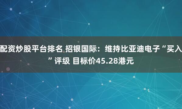 配资炒股平台排名 招银国际：维持比亚迪电子“买入”评级 目标价45.28港元
