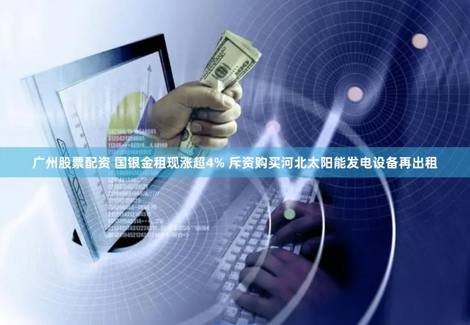 广州股票配资 国银金租现涨超4% 斥资购买河北太阳能发电设备再出租