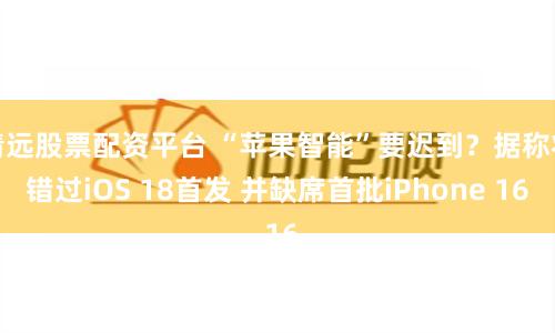 清远股票配资平台 “苹果智能”要迟到？据称将错过iOS 18首发 并缺席首批iPhone 16