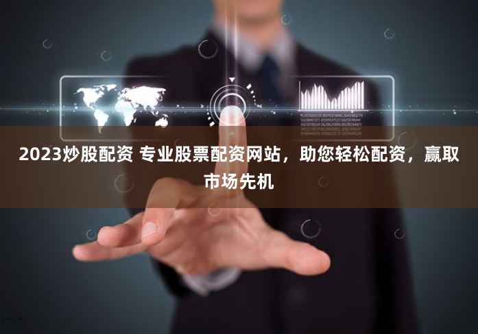 2023炒股配资 专业股票配资网站，助您轻松配资，赢取市场先机
