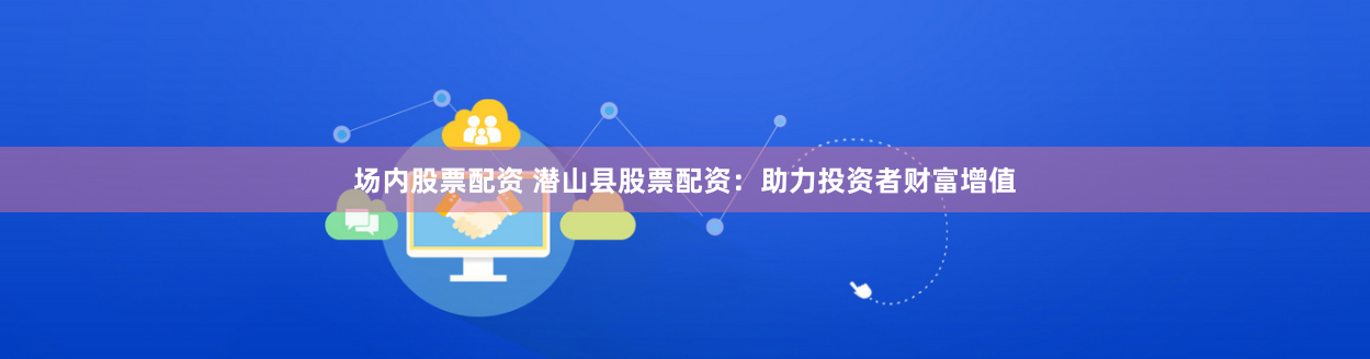 场内股票配资 潜山县股票配资：助力投资者财富增值