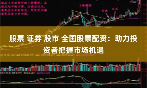 股票 证券 股市 全国股票配资：助力投资者把握市场机遇