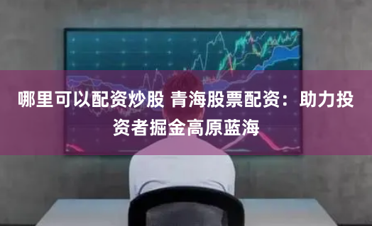 哪里可以配资炒股 青海股票配资：助力投资者掘金高原蓝海