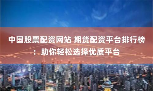 中国股票配资网站 期货配资平台排行榜：助你轻松选择优质平台