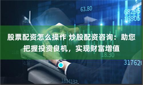 股票配资怎么操作 炒股配资咨询：助您把握投资良机，实现财富增值