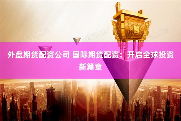 外盘期货配资公司 国际期货配资：开启全球投资新篇章