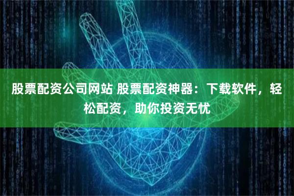 股票配资公司网站 股票配资神器：下载软件，轻松配资，助你投资无忧