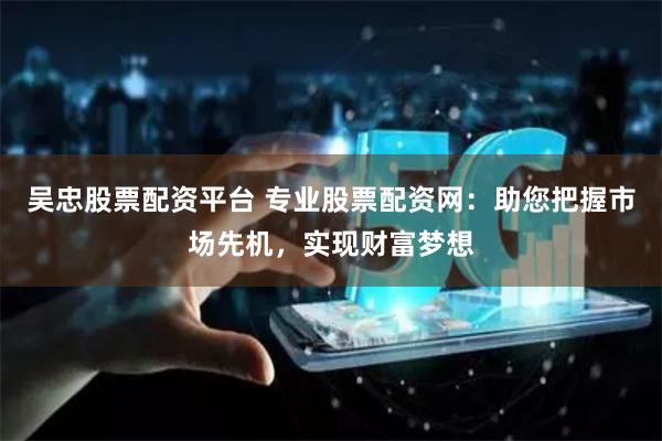 吴忠股票配资平台 专业股票配资网：助您把握市场先机，实现财富梦想