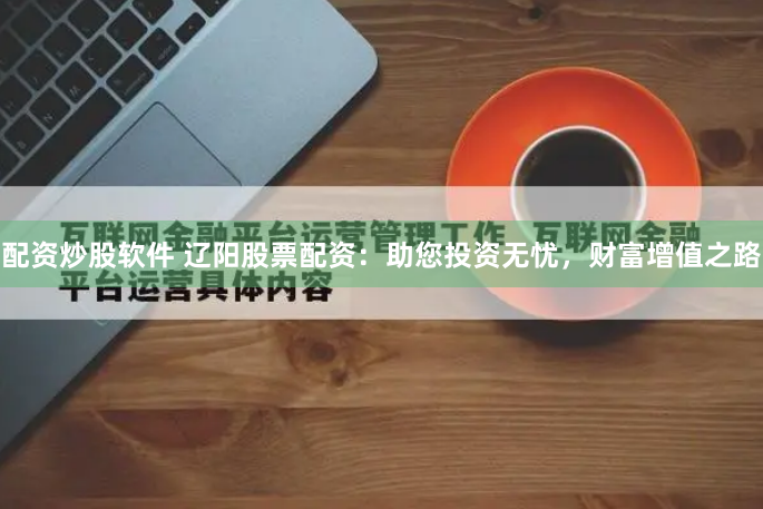 配资炒股软件 辽阳股票配资：助您投资无忧，财富增值之路