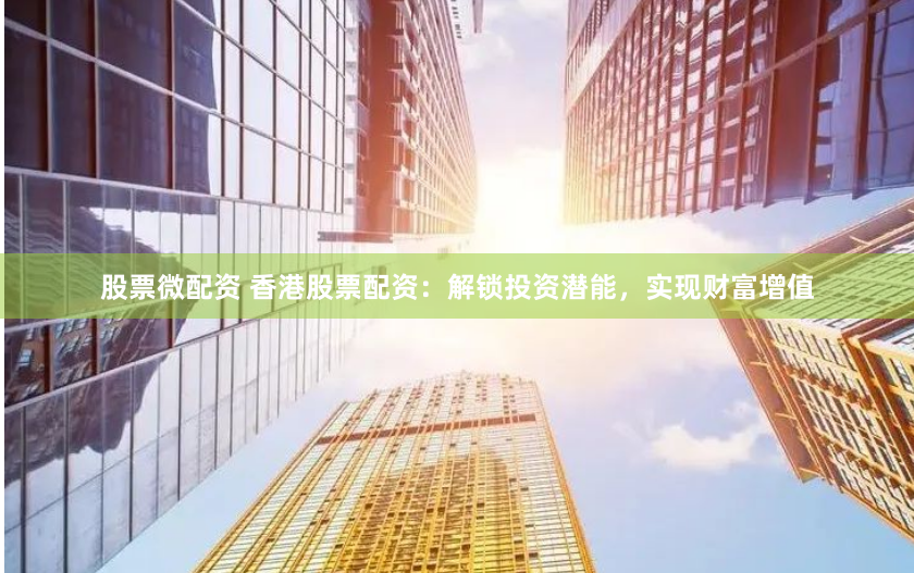 股票微配资 香港股票配资：解锁投资潜能，实现财富增值