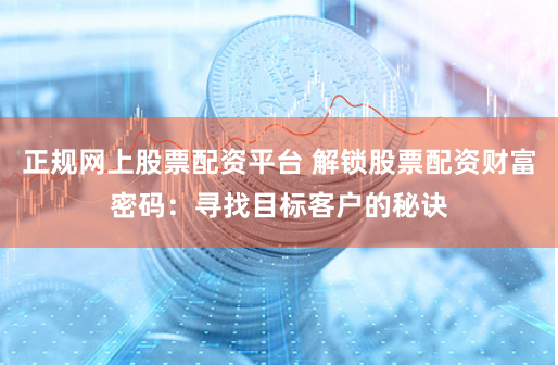 正规网上股票配资平台 解锁股票配资财富密码：寻找目标客户的秘诀