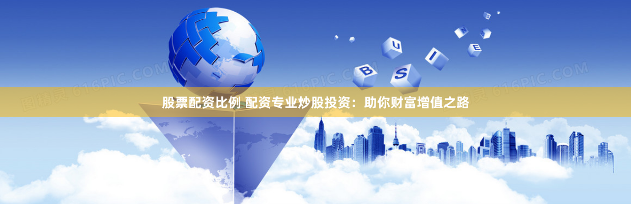 股票配资比例 配资专业炒股投资：助你财富增值之路