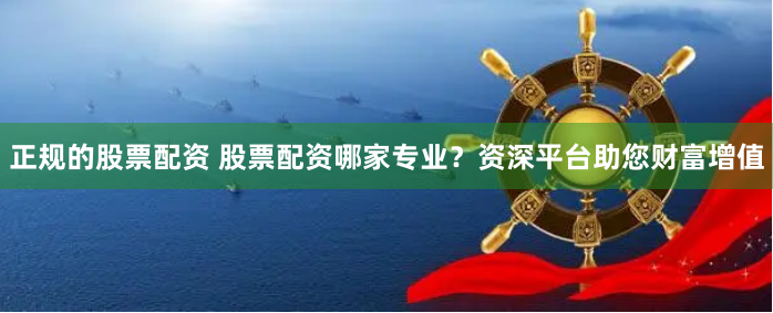正规的股票配资 股票配资哪家专业？资深平台助您财富增值