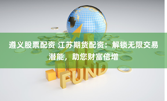遵义股票配资 江苏期货配资：解锁无限交易潜能，助您财富倍增