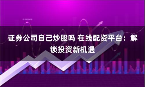 证券公司自己炒股吗 在线配资平台：解锁投资新机遇
