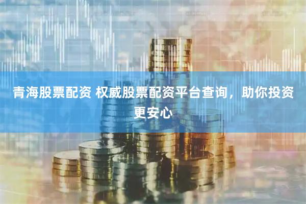 青海股票配资 权威股票配资平台查询，助你投资更安心