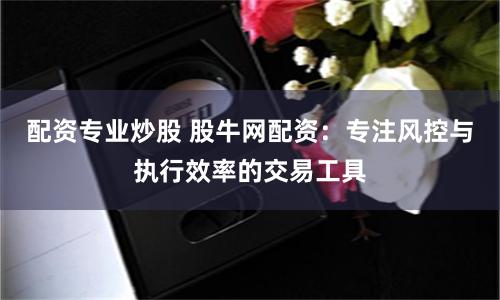 配资专业炒股 股牛网配资：专注风控与执行效率的交易工具