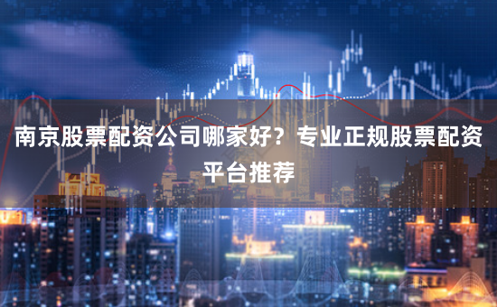 南京股票配资公司哪家好？专业正规股票配资平台推荐
